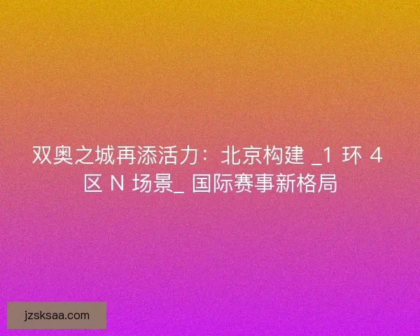 双奥之城再添活力：北京构建 _1 环 4 区 N 场景_ 国际赛事新格局