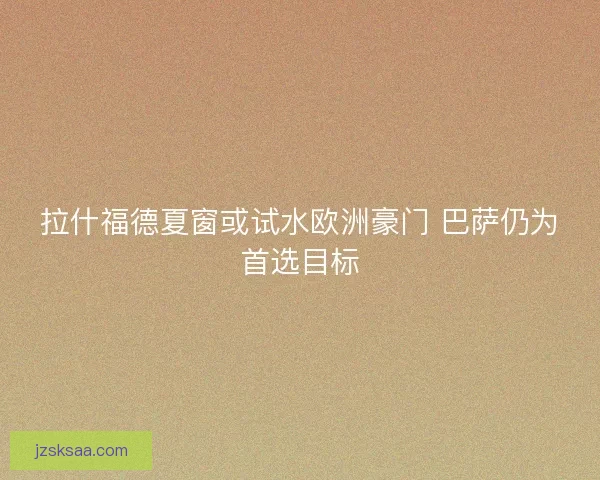 拉什福德夏窗或试水欧洲豪门 巴萨仍为首选目标