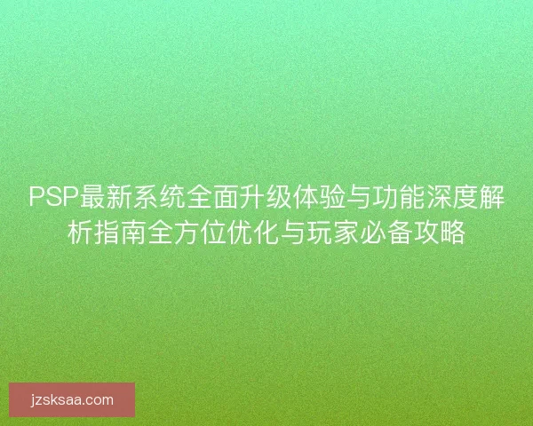 PSP最新系统全面升级体验与功能深度解析指南全方位优化与玩家必备攻略
