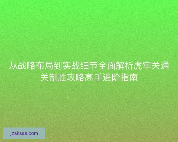从战略布局到实战细节全面解析虎牢关通关制胜攻略高手进阶指南