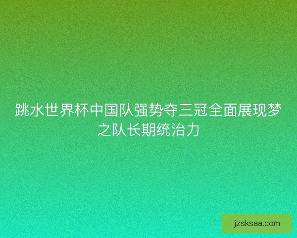 跳水世界杯中国队强势夺三冠全面展现梦之队长期统治力