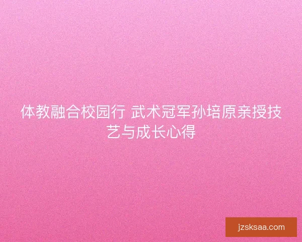 体教融合校园行 武术冠军孙培原亲授技艺与成长心得
