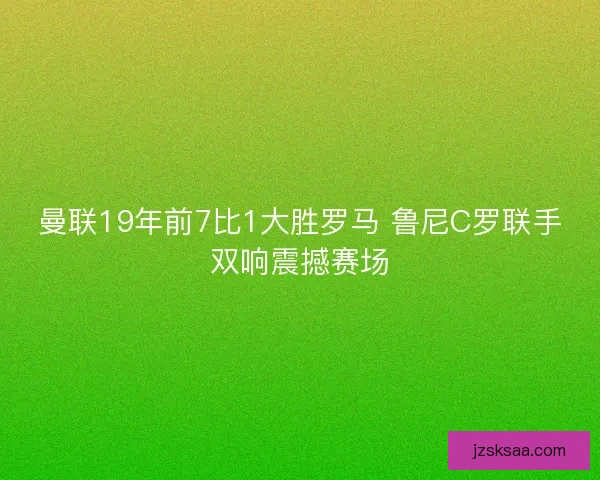 曼联19年前7比1大胜罗马 鲁尼C罗联手双响震撼赛场
