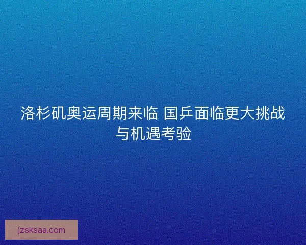 洛杉矶奥运周期来临 国乒面临更大挑战与机遇考验