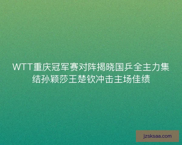 WTT重庆冠军赛对阵揭晓国乒全主力集结孙颖莎王楚钦冲击主场佳绩