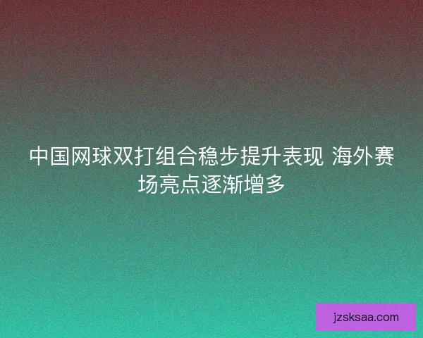 中国网球双打组合稳步提升表现 海外赛场亮点逐渐增多