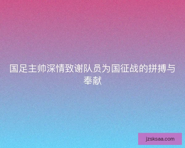 国足主帅深情致谢队员为国征战的拼搏与奉献