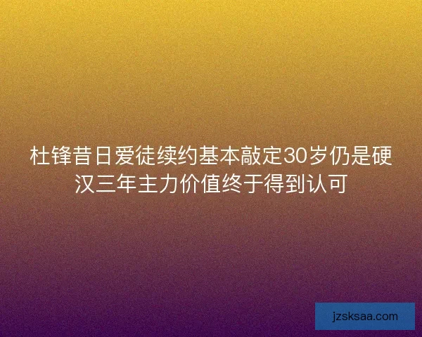 杜锋昔日爱徒续约基本敲定30岁仍是硬汉三年主力价值终于得到认可