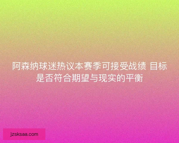 阿森纳球迷热议本赛季可接受战绩 目标是否符合期望与现实的平衡