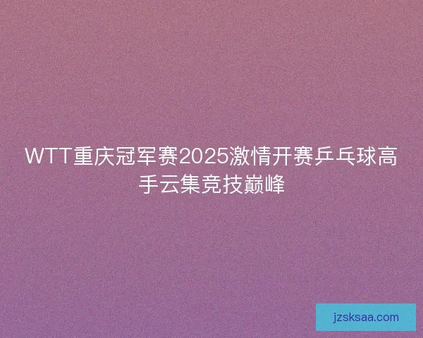 WTT重庆冠军赛2025激情开赛乒乓球高手云集竞技巅峰