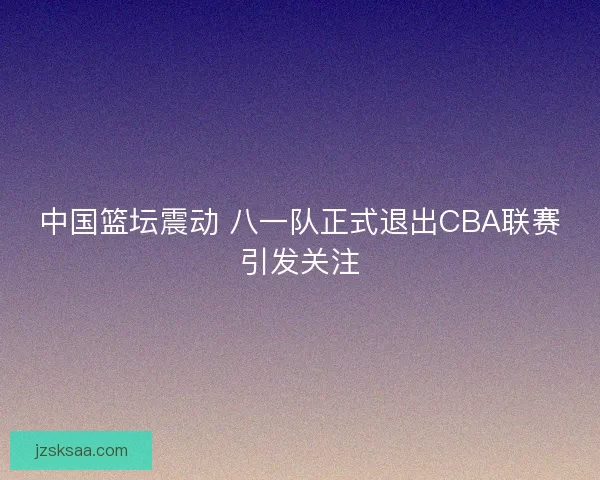中国篮坛震动 八一队正式退出CBA联赛引发关注