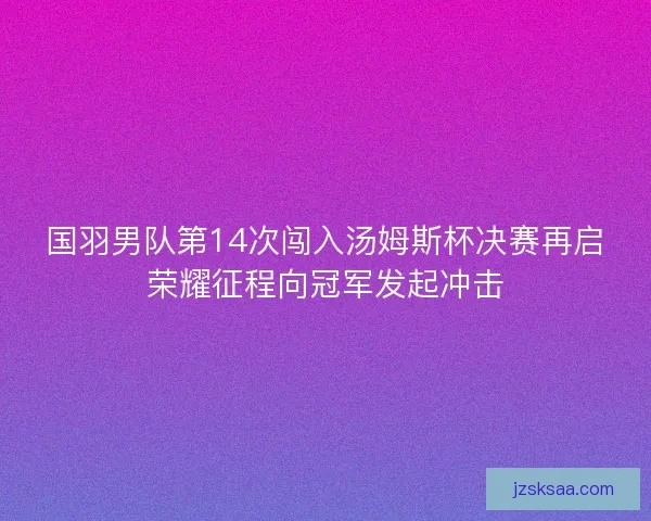 国羽男队第14次闯入汤姆斯杯决赛再启荣耀征程向冠军发起冲击