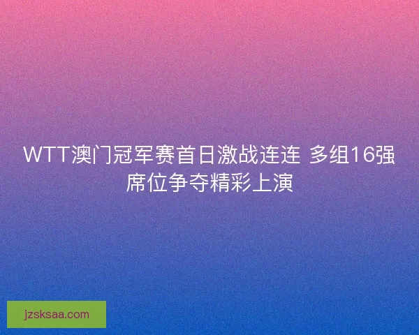 WTT澳门冠军赛首日激战连连 多组16强席位争夺精彩上演