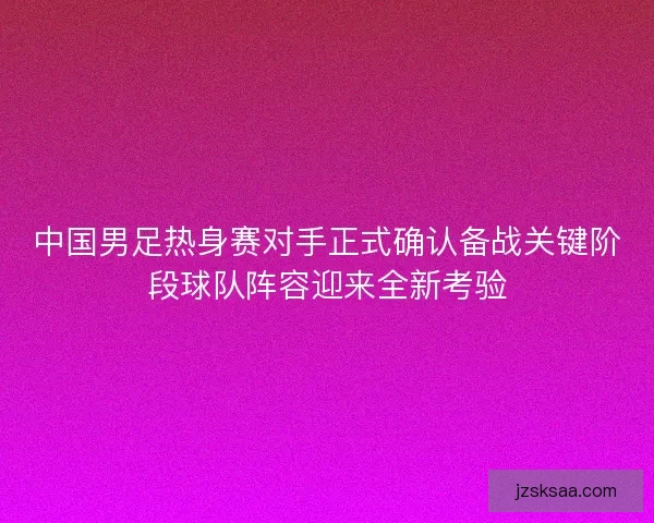 中国男足热身赛对手正式确认备战关键阶段球队阵容迎来全新考验